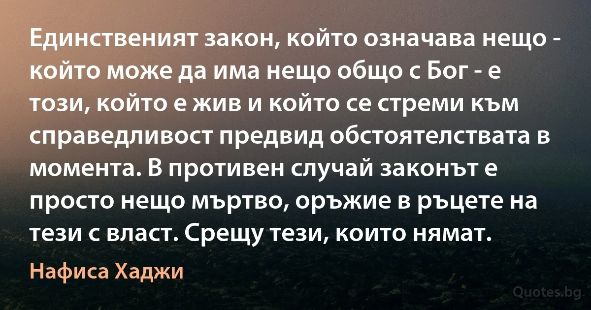 Единственият закон, който означава нещо - който може да има нещо общо с Бог - е този, който е жив и който се стреми към справедливост предвид обстоятелствата в момента. В противен случай законът е просто нещо мъртво, оръжие в ръцете на тези с власт. Срещу тези, които нямат. (Нафиса Хаджи)