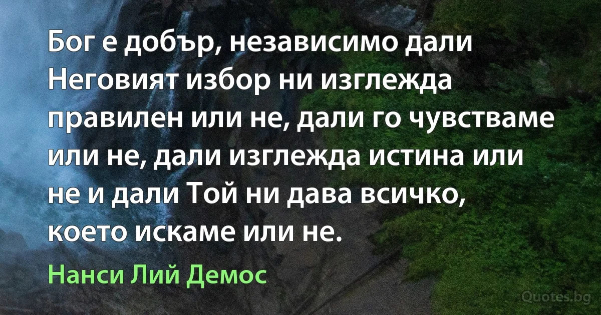 Бог е добър, независимо дали Неговият избор ни изглежда правилен или не, дали го чувстваме или не, дали изглежда истина или не и дали Той ни дава всичко, което искаме или не. (Нанси Лий Демос)