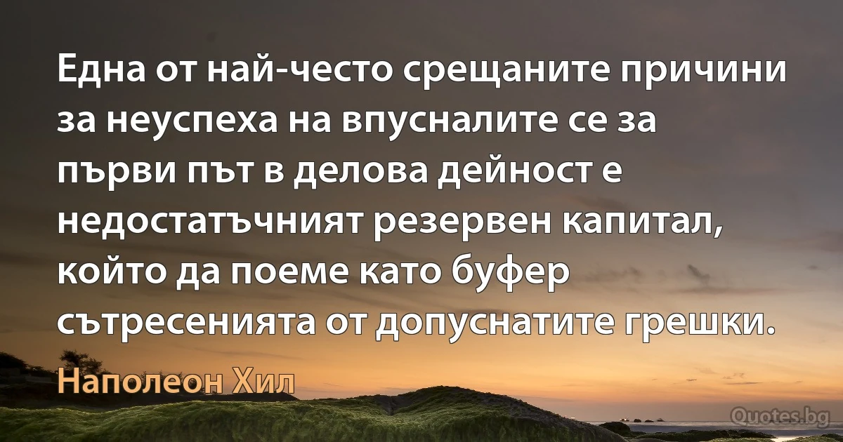 Една от най-често срещаните причини за неуспеха на впусналите се за първи път в делова дейност е недостатъчният резервен капитал, който да поеме като буфер сътресенията от допуснатите грешки. (Наполеон Хил)