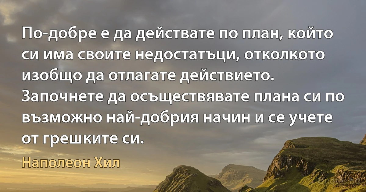 По-добре е да действате по план, който си има своите недостатъци, отколкото изобщо да отлагате действието. Започнете да осъществявате плана си по възможно най-добрия начин и се учете от грешките си. (Наполеон Хил)