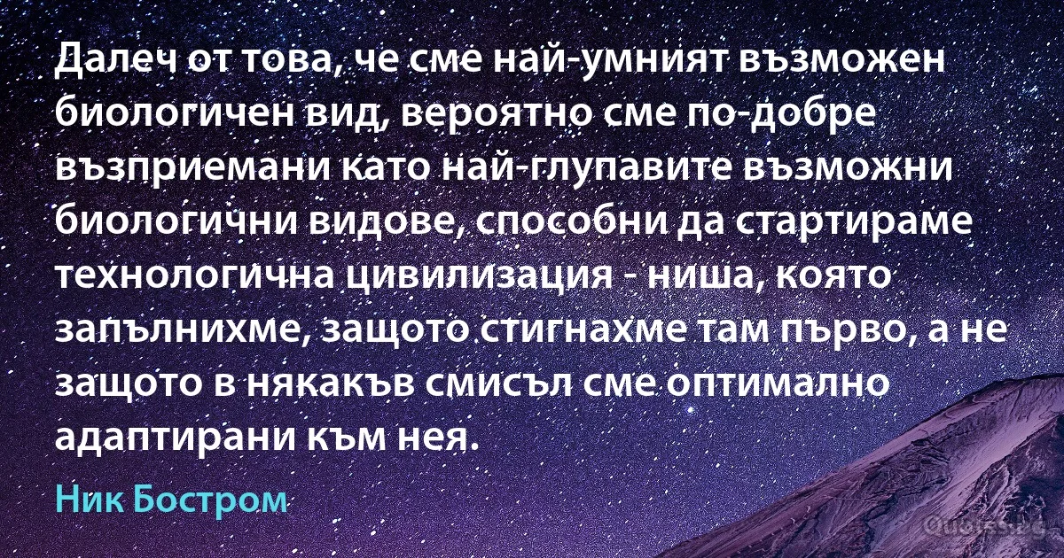 Далеч от това, че сме най-умният възможен биологичен вид, вероятно сме по-добре възприемани като най-глупавите възможни биологични видове, способни да стартираме технологична цивилизация - ниша, която запълнихме, защото стигнахме там първо, а не защото в някакъв смисъл сме оптимално адаптирани към нея. (Ник Бостром)