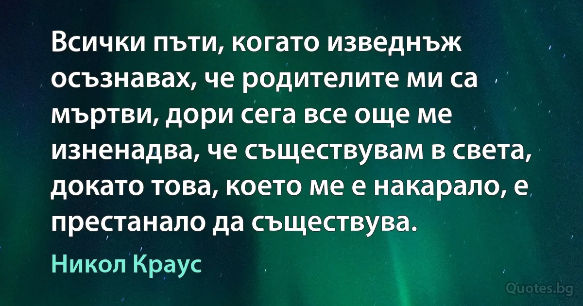 Всички пъти, когато изведнъж осъзнавах, че родителите ми са мъртви, дори сега все още ме изненадва, че съществувам в света, докато това, което ме е накарало, е престанало да съществува. (Никол Краус)