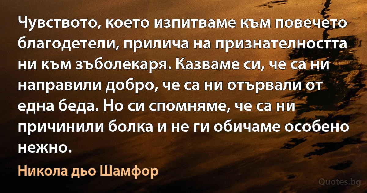 Чувството, което изпитваме към повечето благодетели, прилича на признателността ни към зъболекаря. Казваме си, че са ни направили добро, че са ни отървали от една беда. Но си спомняме, че са ни причинили болка и не ги обичаме особено нежно. (Никола дьо Шамфор)