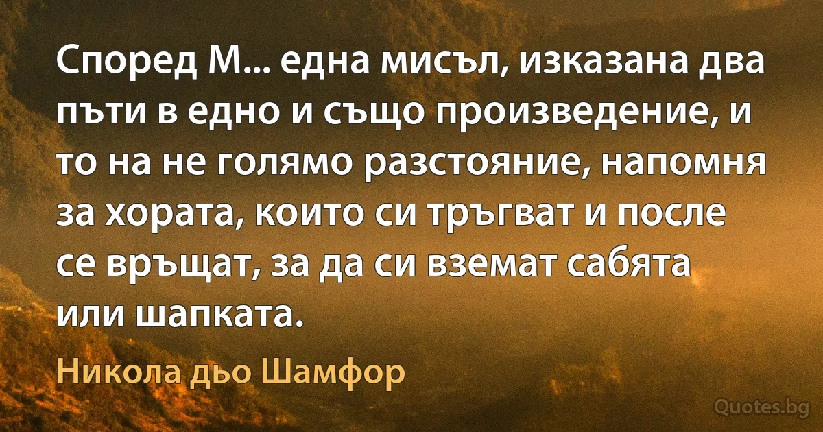 Според М... една мисъл, изказана два пъти в едно и също произведение, и то на не голямо разстояние, напомня за хората, които си тръгват и после се връщат, за да си вземат сабята или шапката. (Никола дьо Шамфор)