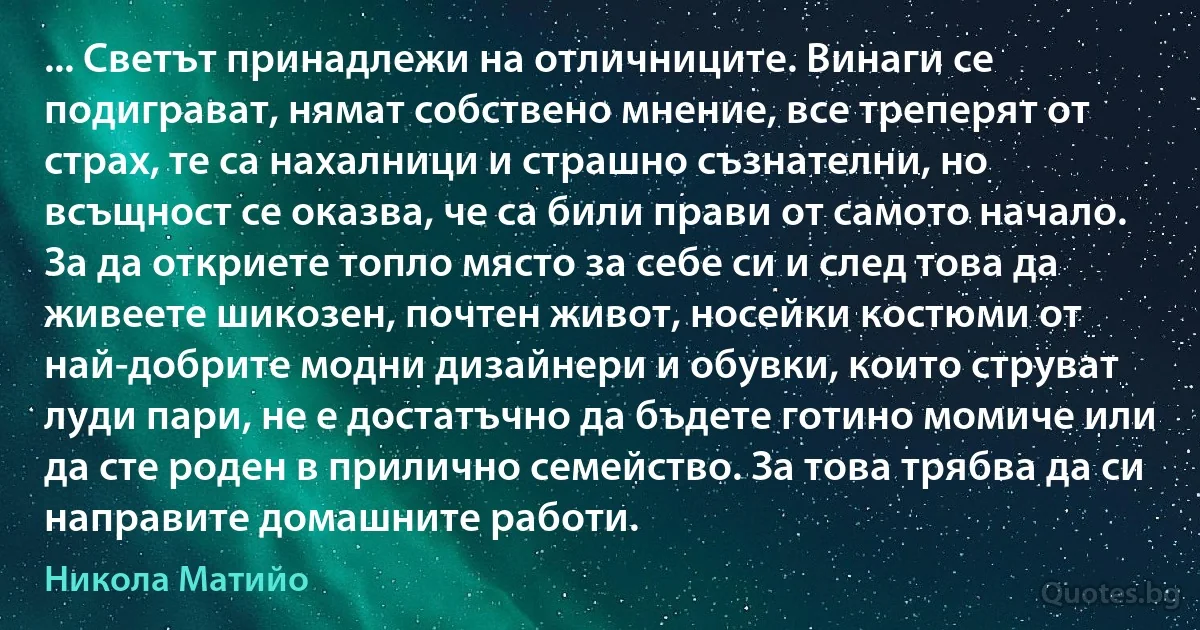 ... Светът принадлежи на отличниците. Винаги се подиграват, нямат собствено мнение, все треперят от страх, те са нахалници и страшно съзнателни, но всъщност се оказва, че са били прави от самото начало. За да откриете топло място за себе си и след това да живеете шикозен, почтен живот, носейки костюми от най-добрите модни дизайнери и обувки, които струват луди пари, не е достатъчно да бъдете готино момиче или да сте роден в прилично семейство. За това трябва да си направите домашните работи. (Никола Матийо)