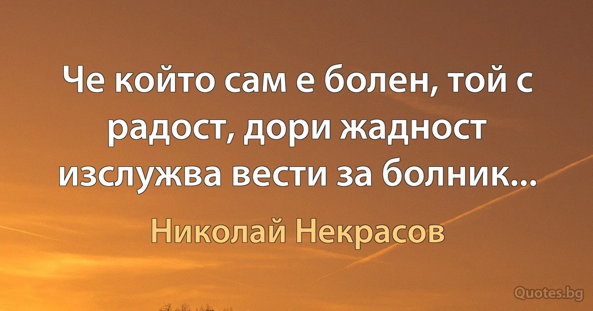 Че който сам е болен, той с радост, дори жадност
изслужва вести за болник... (Николай Некрасов)