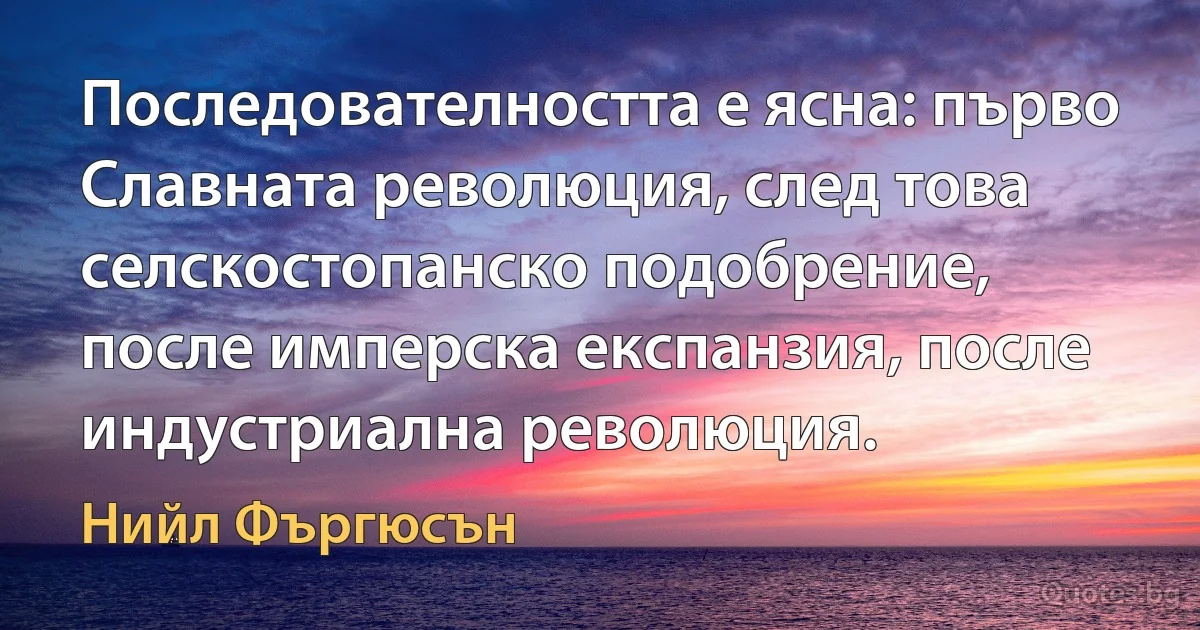 Последователността е ясна: първо Славната революция, след това селскостопанско подобрение, после имперска експанзия, после индустриална революция. (Нийл Фъргюсън)