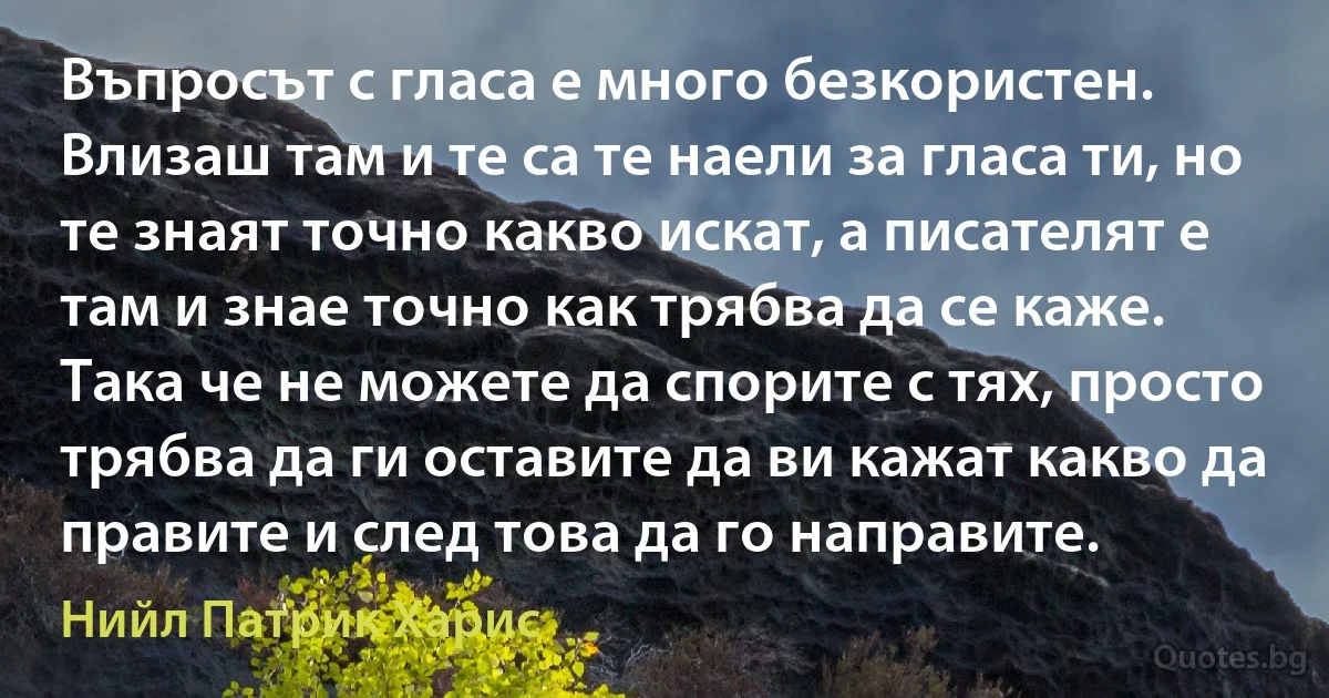 Въпросът с гласа е много безкористен. Влизаш там и те са те наели за гласа ти, но те знаят точно какво искат, а писателят е там и знае точно как трябва да се каже. Така че не можете да спорите с тях, просто трябва да ги оставите да ви кажат какво да правите и след това да го направите. (Нийл Патрик Харис)