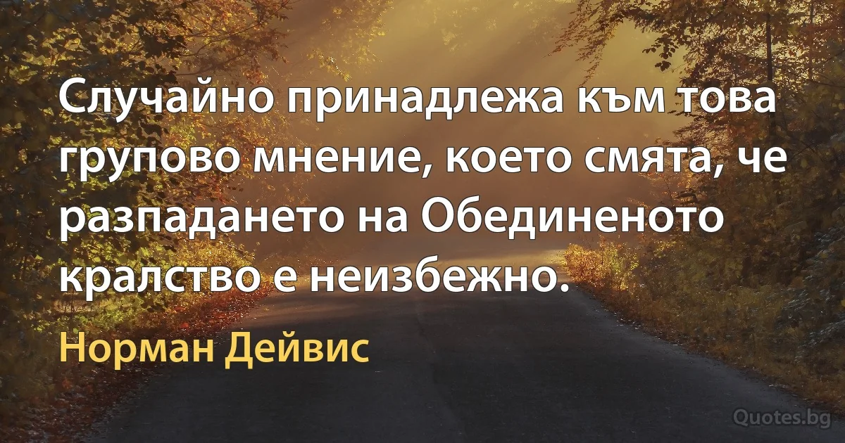 Случайно принадлежа към това групово мнение, което смята, че разпадането на Обединеното кралство е неизбежно. (Норман Дейвис)