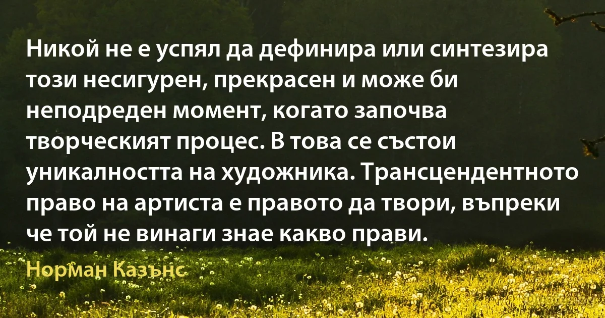 Никой не е успял да дефинира или синтезира този несигурен, прекрасен и може би неподреден момент, когато започва творческият процес. В това се състои уникалността на художника. Трансцендентното право на артиста е правото да твори, въпреки че той не винаги знае какво прави. (Норман Казънс)