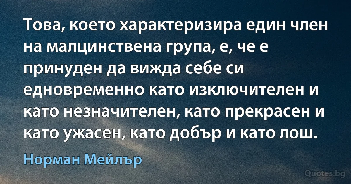 Това, което характеризира един член на малцинствена група, е, че е принуден да вижда себе си едновременно като изключителен и като незначителен, като прекрасен и като ужасен, като добър и като лош. (Норман Мейлър)