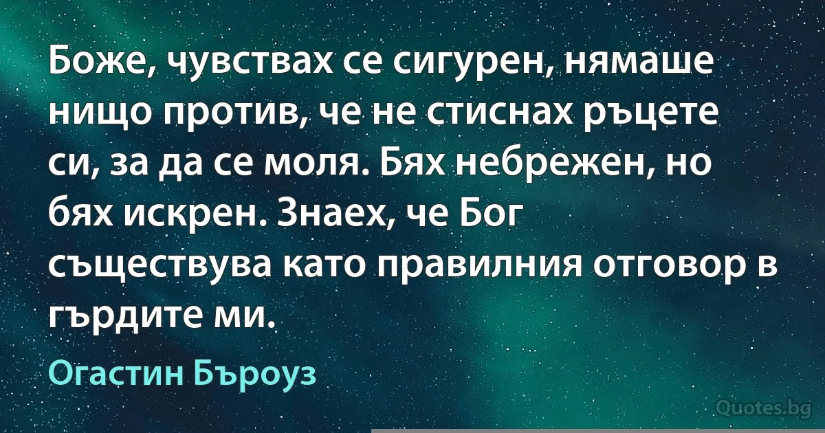 Боже, чувствах се сигурен, нямаше нищо против, че не стиснах ръцете си, за да се моля. Бях небрежен, но бях искрен. Знаех, че Бог съществува като правилния отговор в гърдите ми. (Огастин Бъроуз)