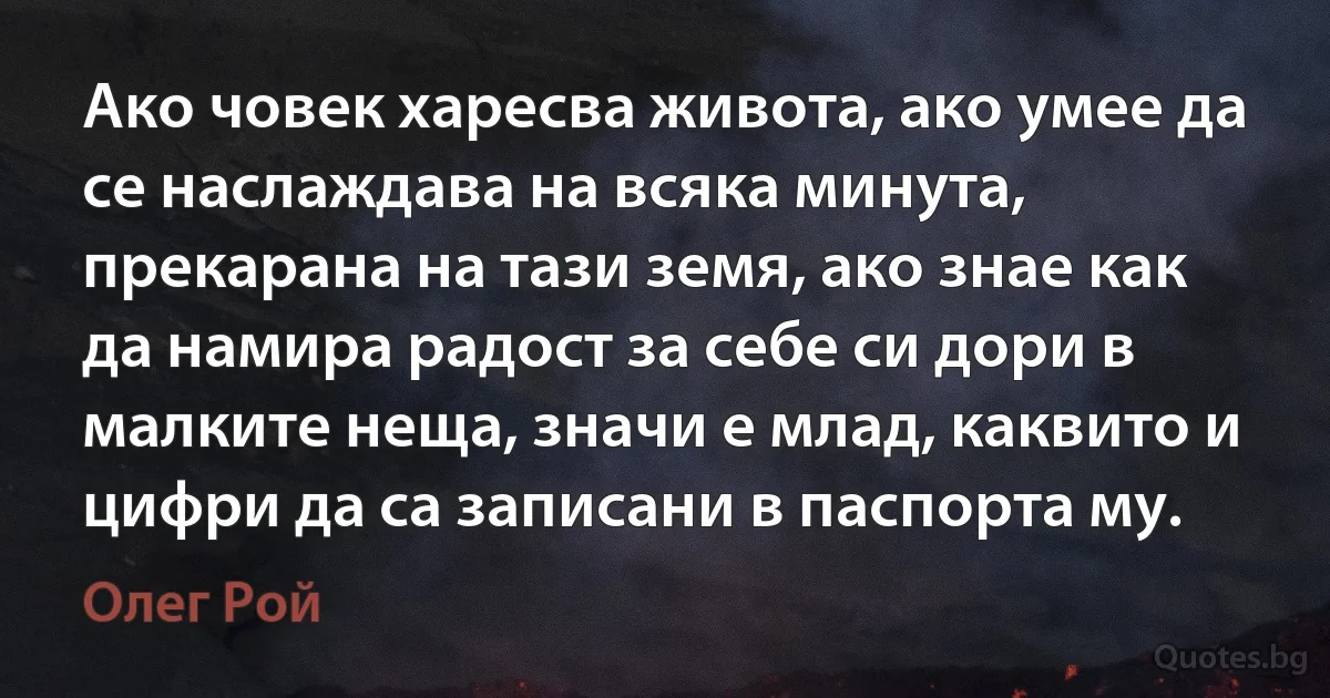 Ако човек харесва живота, ако умее да се наслаждава на всяка минута, прекарана на тази земя, ако знае как да намира радост за себе си дори в малките неща, значи е млад, каквито и цифри да са записани в паспорта му. (Олег Рой)