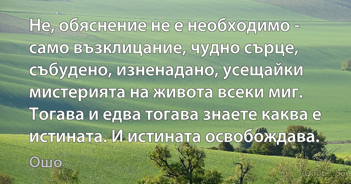 Не, обяснение не е необходимо - само възклицание, чудно сърце, събудено, изненадано, усещайки мистерията на живота всеки миг. Тогава и едва тогава знаете каква е истината. И истината освобождава. (Ошо)