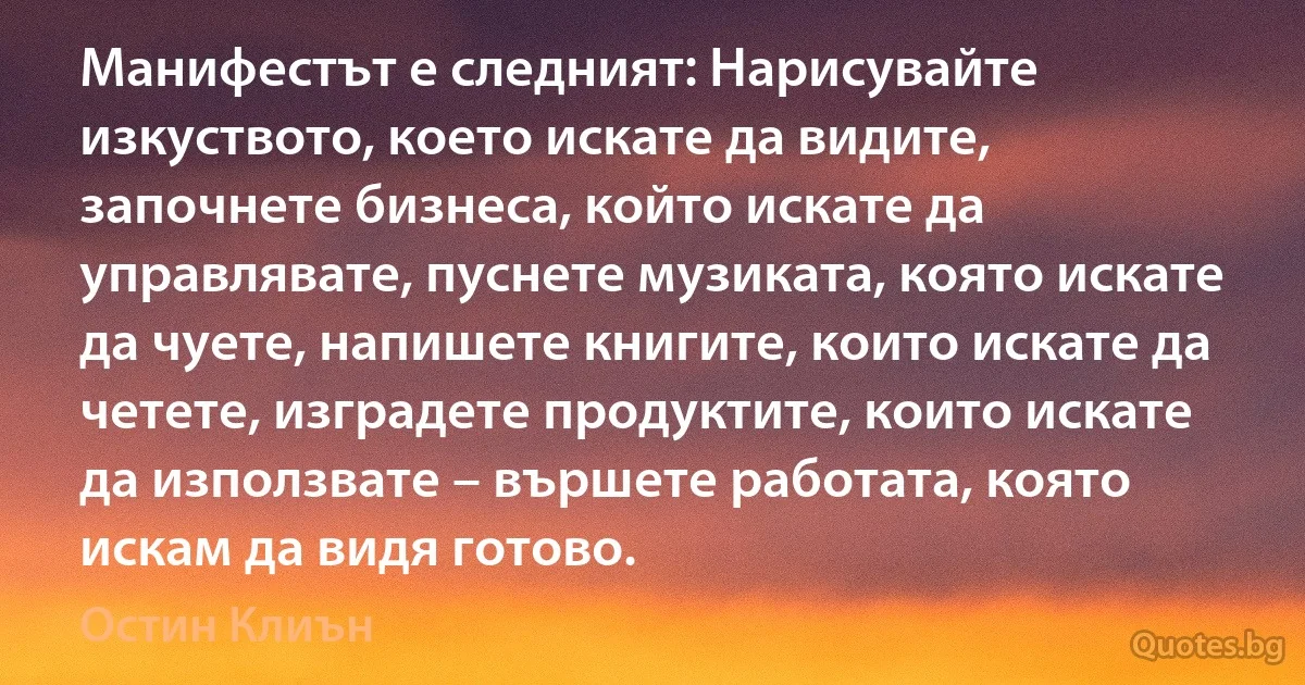 Манифестът е следният: Нарисувайте изкуството, което искате да видите, започнете бизнеса, който искате да управлявате, пуснете музиката, която искате да чуете, напишете книгите, които искате да четете, изградете продуктите, които искате да използвате – вършете работата, която искам да видя готово. (Остин Клиън)