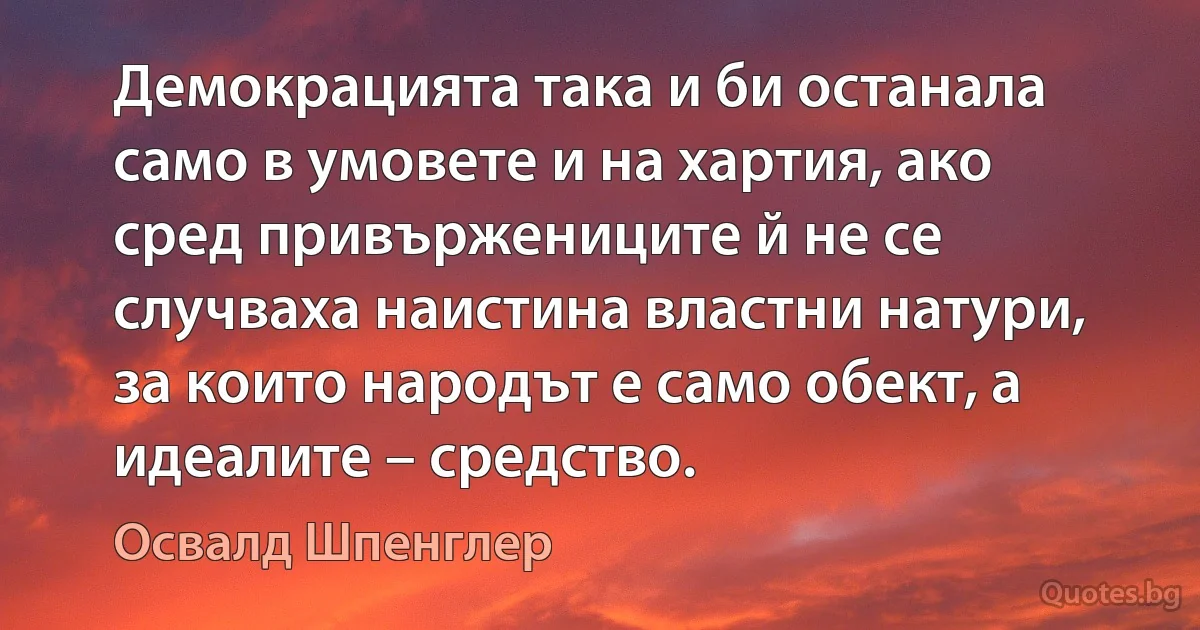 Демокрацията така и би останала само в умовете и на хартия, ако сред привържениците й не се случваха наистина властни натури, за които народът е само обект, а идеалите – средство. (Освалд Шпенглер)