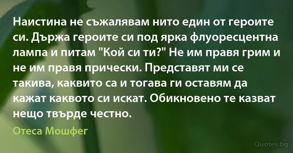 Наистина не съжалявам нито един от героите си. Държа героите си под ярка флуоресцентна лампа и питам "Кой си ти?" Не им правя грим и не им правя прически. Представят ми се такива, каквито са и тогава ги оставям да кажат каквото си искат. Обикновено те казват нещо твърде честно. (Отеса Мошфег)