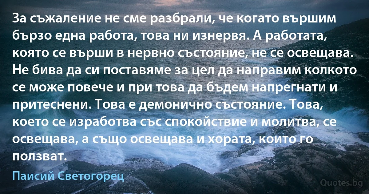 За съжаление не сме разбрали, че когато вършим бързо една работа, това ни изнервя. А работата, която се върши в нервно състояние, не се освещава. Не бива да си поставяме за цел да направим колкото се може повече и при това да бъдем напрегнати и притеснени. Това е демонично състояние. Това, което се изработва със спокойствие и молитва, се освещава, а също освещава и хората, които го ползват. (Паисий Светогорец)