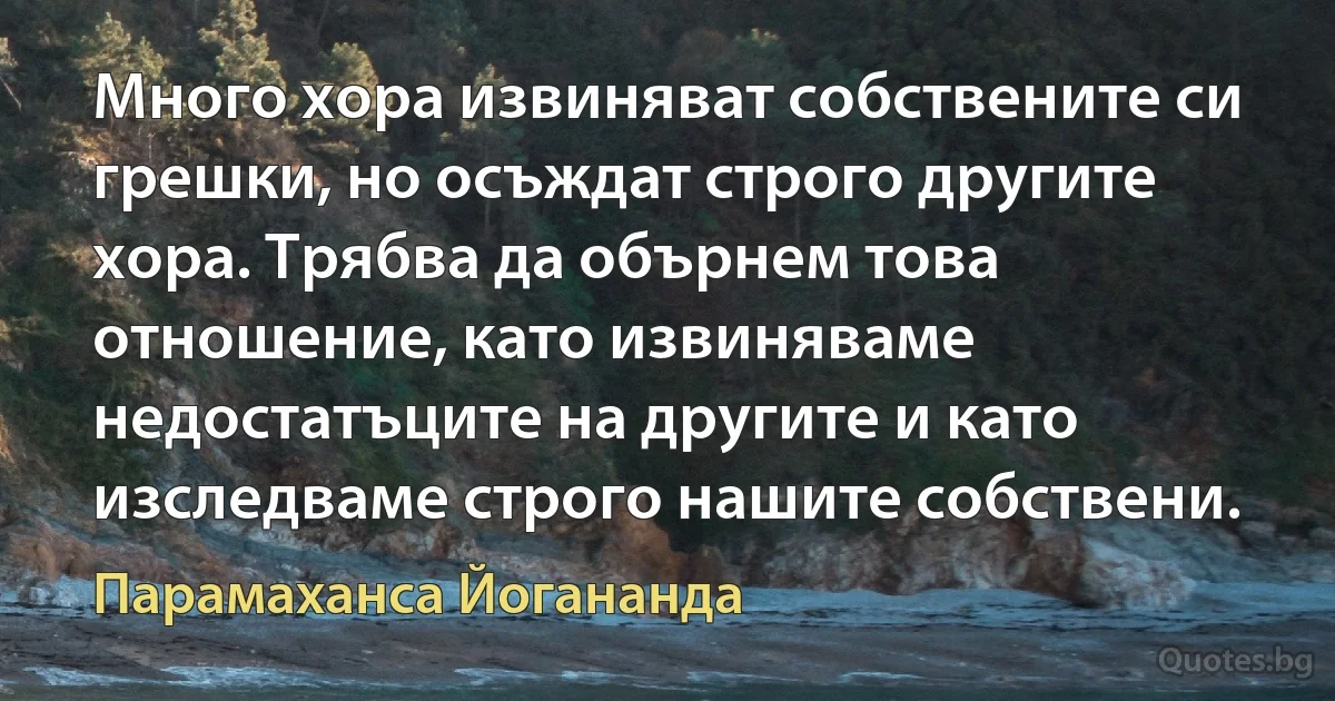 Много хора извиняват собствените си грешки, но осъждат строго другите хора. Трябва да обърнем това отношение, като извиняваме недостатъците на другите и като изследваме строго нашите собствени. (Парамаханса Йогананда)