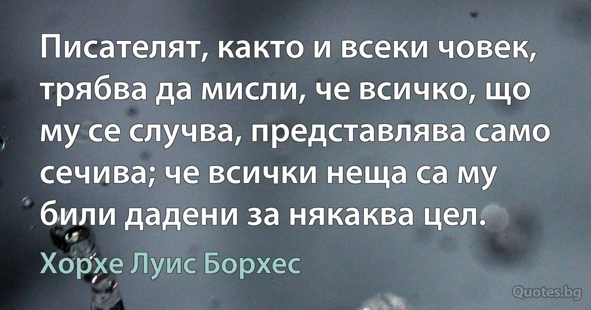 Писателят, както и всеки човек, трябва да мисли, че всичко, що му се случва, представлява само сечива; че всички неща са му били дадени за някаква цел. (Хорхе Луис Борхес)