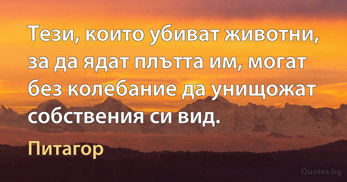 Тези, които убиват животни, за да ядат плътта им, могат без колебание да унищожат собствения си вид. (Питагор)