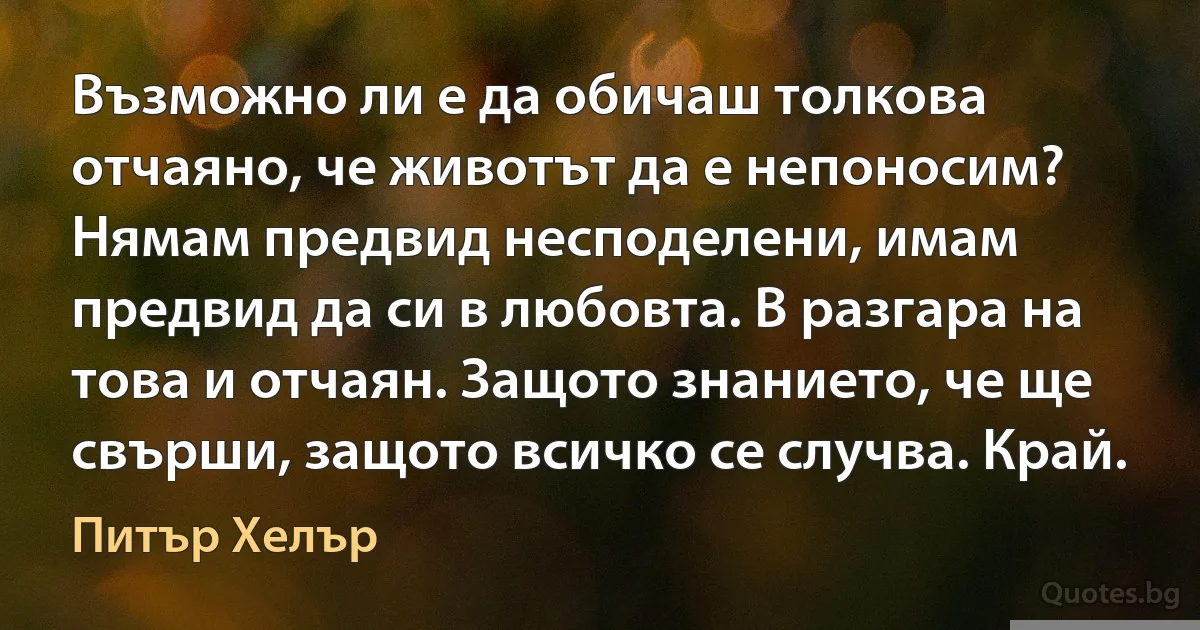 Възможно ли е да обичаш толкова отчаяно, че животът да е непоносим? Нямам предвид несподелени, имам предвид да си в любовта. В разгара на това и отчаян. Защото знанието, че ще свърши, защото всичко се случва. Край. (Питър Хелър)