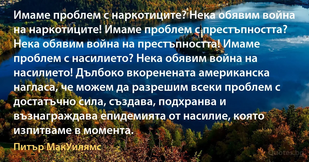 Имаме проблем с наркотиците? Нека обявим война на наркотиците! Имаме проблем с престъпността? Нека обявим война на престъпността! Имаме проблем с насилието? Нека обявим война на насилието! Дълбоко вкоренената американска нагласа, че можем да разрешим всеки проблем с достатъчно сила, създава, подхранва и възнаграждава епидемията от насилие, която изпитваме в момента. (Питър МакУилямс)