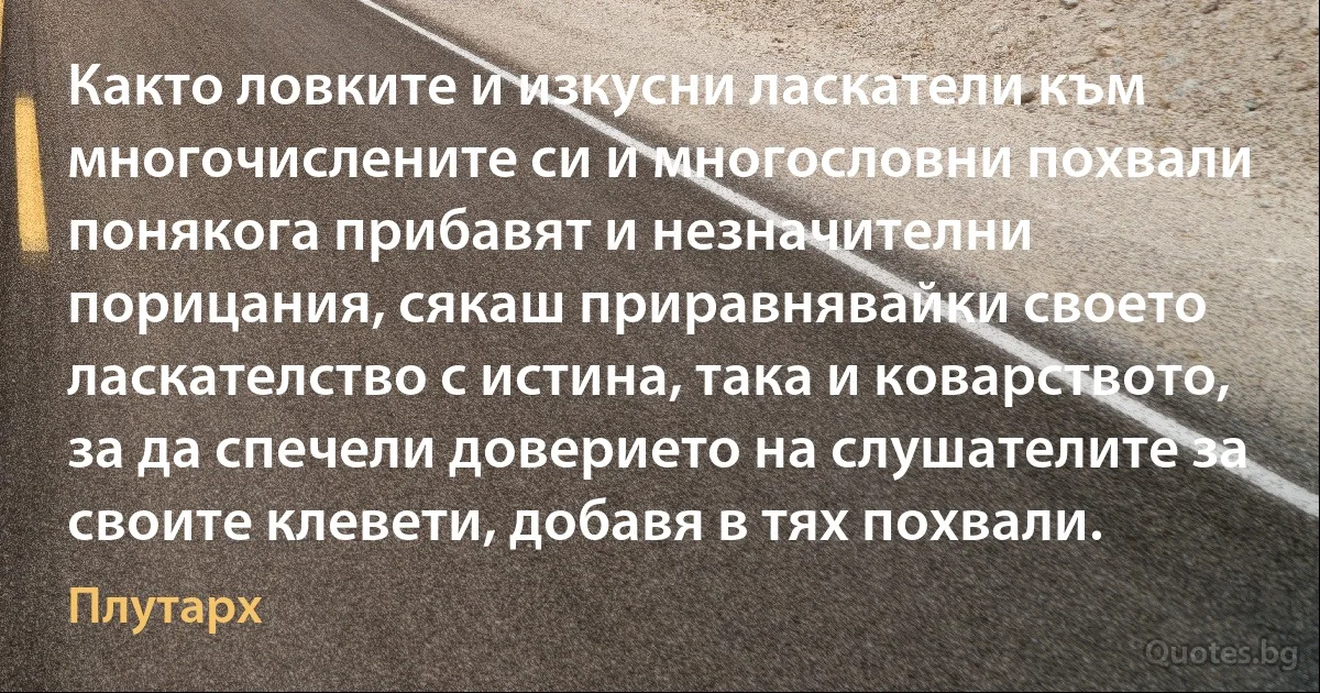 Както ловките и изкусни ласкатели към многочислените си и многословни похвали понякога прибавят и незначителни порицания, сякаш приравнявайки своето ласкателство с истина, така и коварството, за да спечели доверието на слушателите за своите клевети, добавя в тях похвали. (Плутарх)