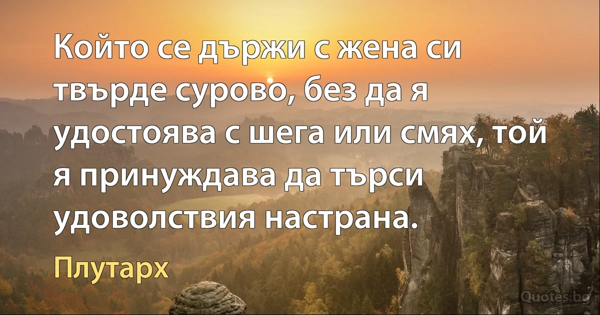 Който се държи с жена си твърде сурово, без да я удостоява с шега или смях, той я принуждава да търси удоволствия настрана. (Плутарх)