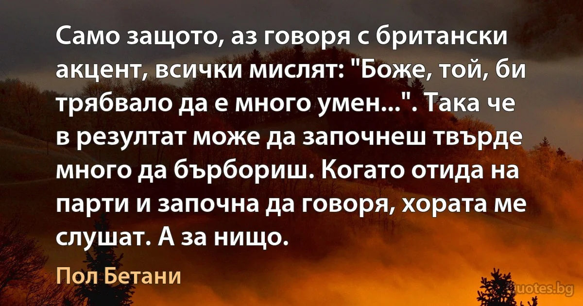 Само защото, аз говоря с британски акцент, всички мислят: "Боже, той, би трябвало да е много умен...". Така че в резултат може да започнеш твърде много да бърбориш. Когато отида на парти и започна да говоря, хората ме слушат. А за нищо. (Пол Бетани)