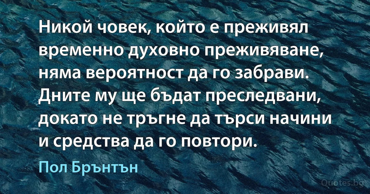 Никой човек, който е преживял временно духовно преживяване, няма вероятност да го забрави. Дните му ще бъдат преследвани, докато не тръгне да търси начини и средства да го повтори. (Пол Брънтън)