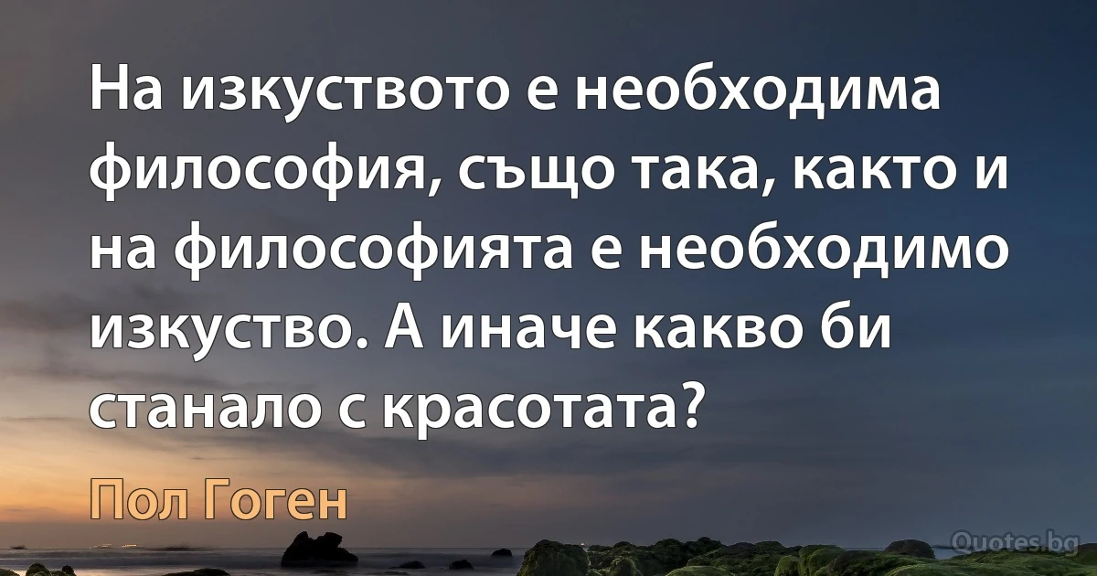 На изкуството е необходима философия, също така, както и на философията е необходимо изкуство. А иначе какво би станало с красотата? (Пол Гоген)