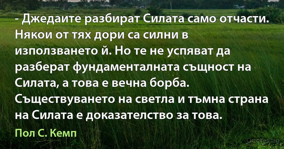 - Джедаите разбират Силата само отчасти. Някои от тях дори са силни в използването й. Но те не успяват да разберат фундаменталната същност на Силата, а това е вечна борба. Съществуването на светла и тъмна страна на Силата е доказателство за това. (Пол С. Кемп)