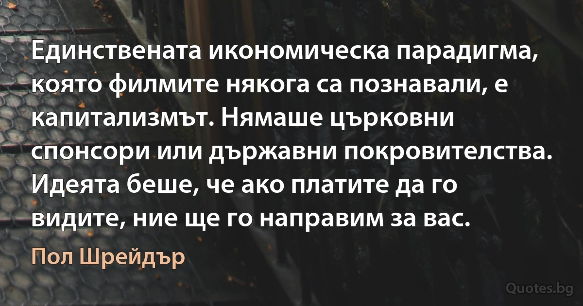 Единствената икономическа парадигма, която филмите някога са познавали, е капитализмът. Нямаше църковни спонсори или държавни покровителства. Идеята беше, че ако платите да го видите, ние ще го направим за вас. (Пол Шрейдър)