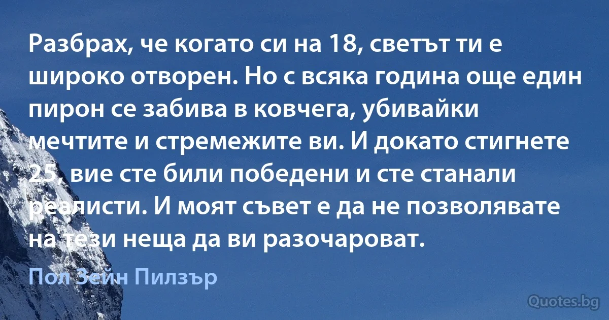 Разбрах, че когато си на 18, светът ти е широко отворен. Но с всяка година още един пирон се забива в ковчега, убивайки мечтите и стремежите ви. И докато стигнете 25, вие сте били победени и сте станали реалисти. И моят съвет е да не позволявате на тези неща да ви разочароват. (Пол Зейн Пилзър)