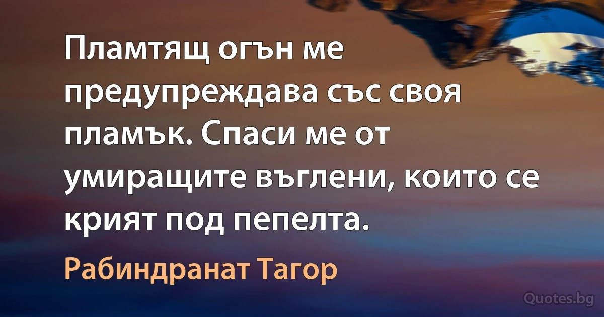 Пламтящ огън ме предупреждава със своя пламък. Спаси ме от умиращите въглени, които се крият под пепелта. (Рабиндранат Тагор)