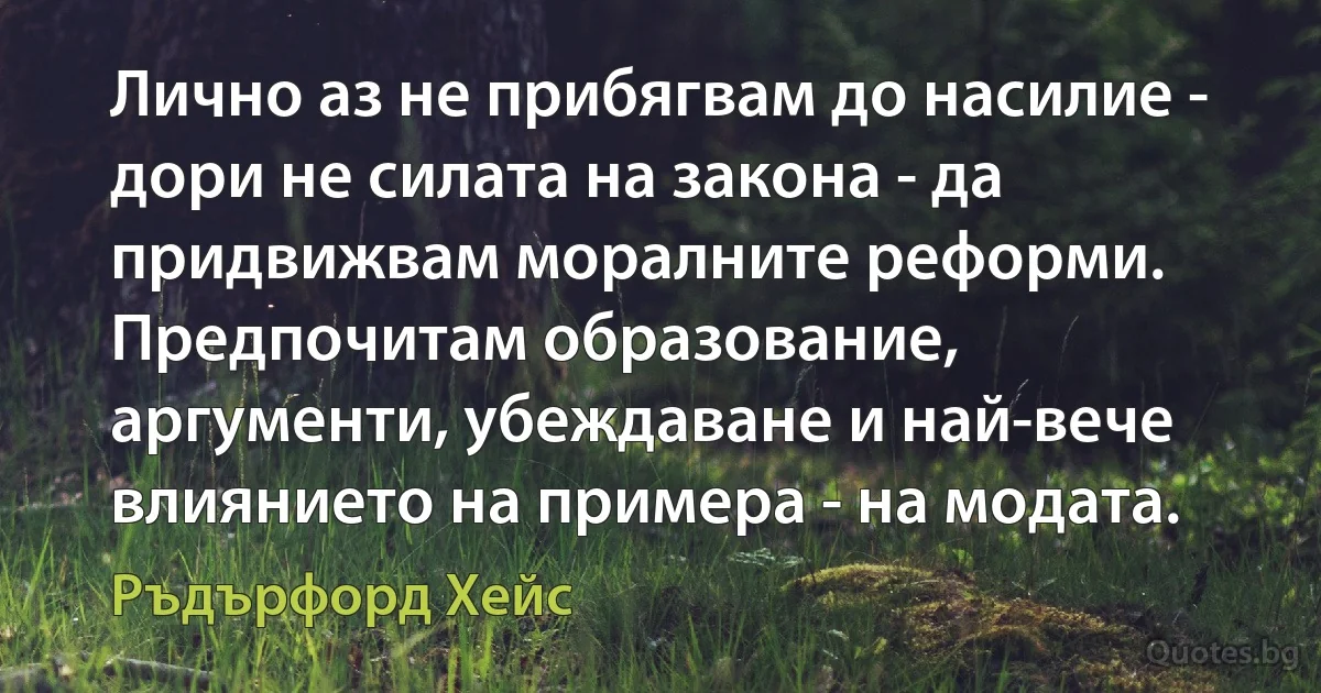 Лично аз не прибягвам до насилие - дори не силата на закона - да придвижвам моралните реформи. Предпочитам образование, аргументи, убеждаване и най-вече влиянието на примера - на модата. (Ръдърфорд Хейс)