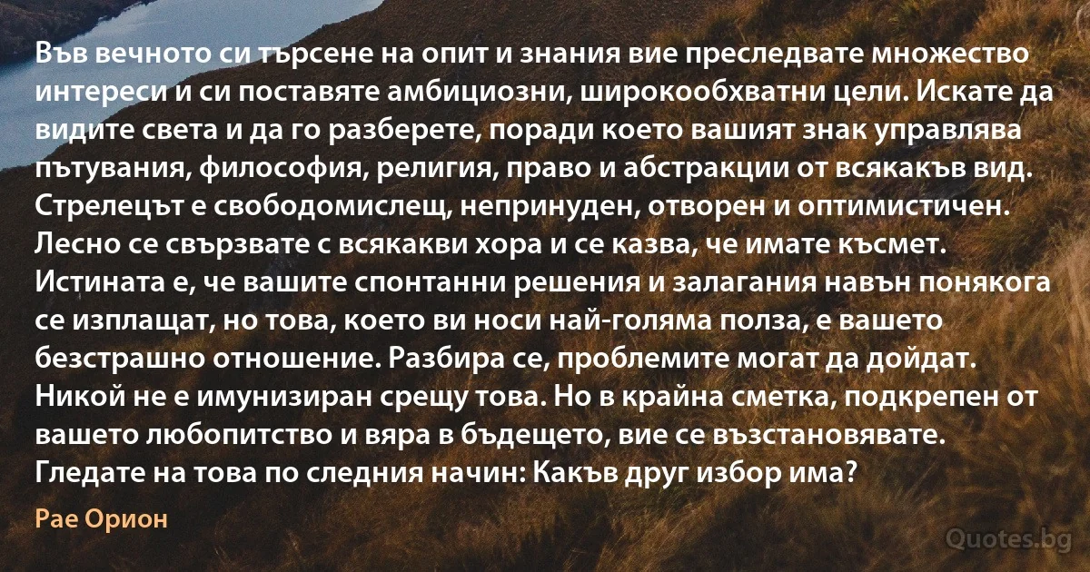 Във вечното си търсене на опит и знания вие преследвате множество интереси и си поставяте амбициозни, широкообхватни цели. Искате да видите света и да го разберете, поради което вашият знак управлява пътувания, философия, религия, право и абстракции от всякакъв вид. Стрелецът е свободомислещ, непринуден, отворен и оптимистичен. Лесно се свързвате с всякакви хора и се казва, че имате късмет. Истината е, че вашите спонтанни решения и залагания навън понякога се изплащат, но това, което ви носи най-голяма полза, е вашето безстрашно отношение. Разбира се, проблемите могат да дойдат. Никой не е имунизиран срещу това. Но в крайна сметка, подкрепен от вашето любопитство и вяра в бъдещето, вие се възстановявате. Гледате на това по следния начин: Какъв друг избор има? (Рае Орион)