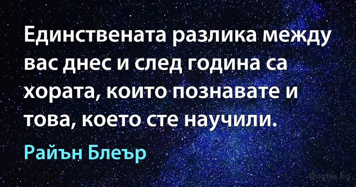 Единствената разлика между вас днес и след година са хората, които познавате и това, което сте научили. (Райън Блеър)