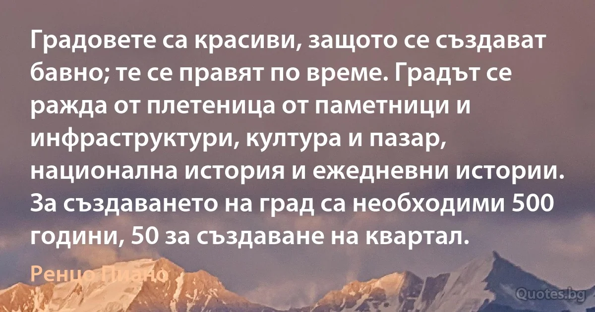 Градовете са красиви, защото се създават бавно; те се правят по време. Градът се ражда от плетеница от паметници и инфраструктури, култура и пазар, национална история и ежедневни истории. За създаването на град са необходими 500 години, 50 за създаване на квартал. (Ренцо Пиано)