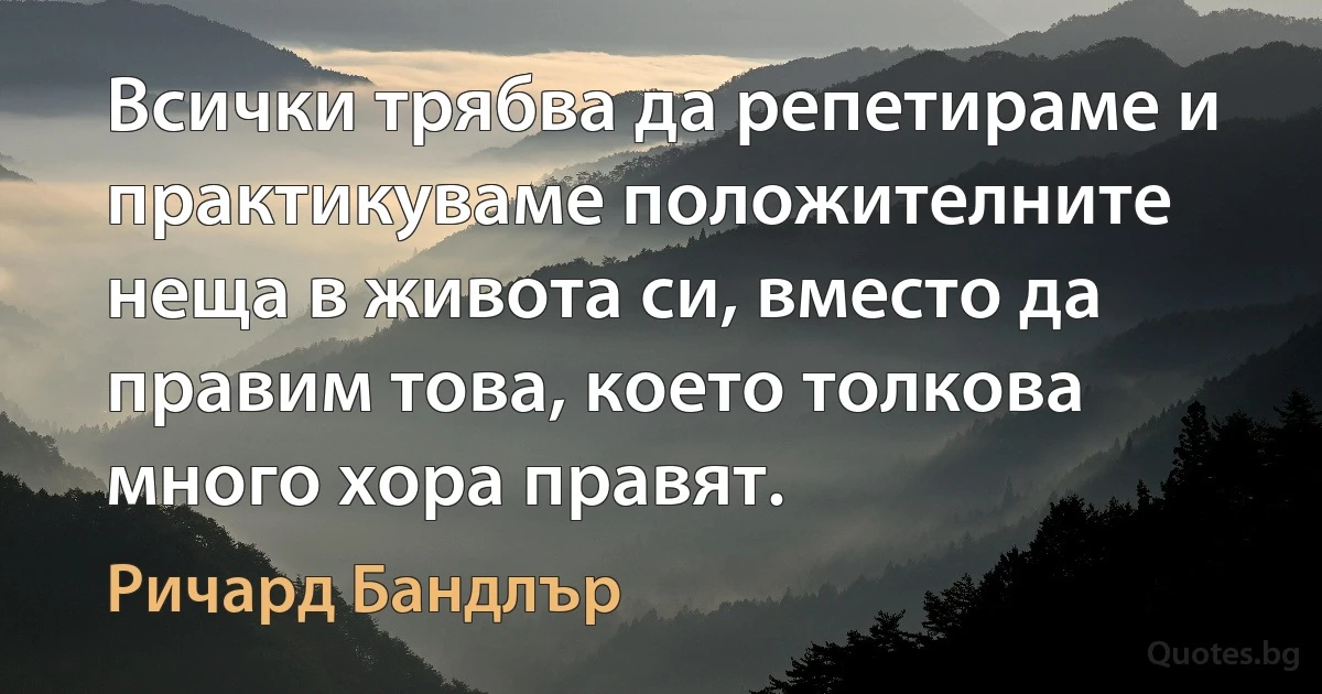 Всички трябва да репетираме и практикуваме положителните неща в живота си, вместо да правим това, което толкова много хора правят. (Ричард Бандлър)