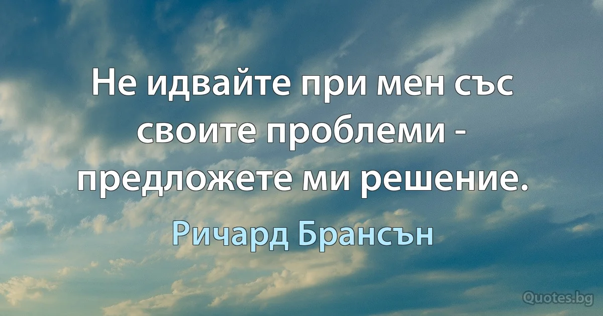 Не идвайте при мен със своите проблеми - предложете ми решение. (Ричард Брансън)