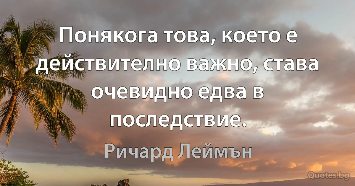 Понякога това, което е действително важно, става очевидно едва в последствие. (Ричард Леймън)