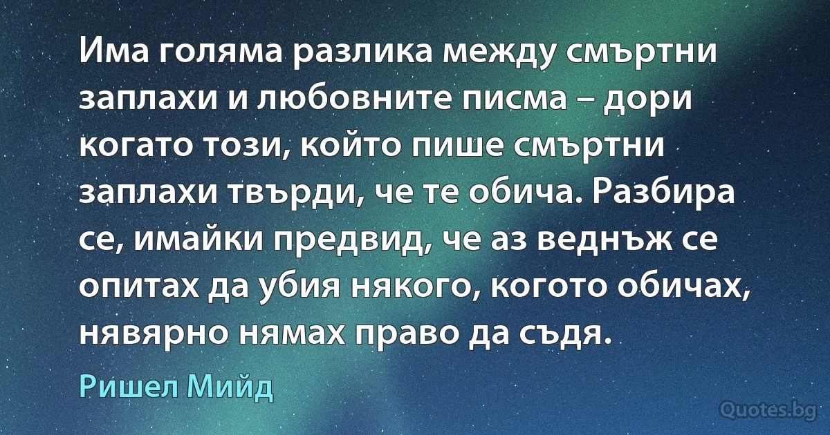 Има голяма разлика между смъртни заплахи и любовните писма – дори когато този, който пише смъртни заплахи твърди, че те обича. Разбира се, имайки предвид, че аз веднъж се опитах да убия някого, когото обичах, нявярно нямах право да съдя. (Ришел Мийд)