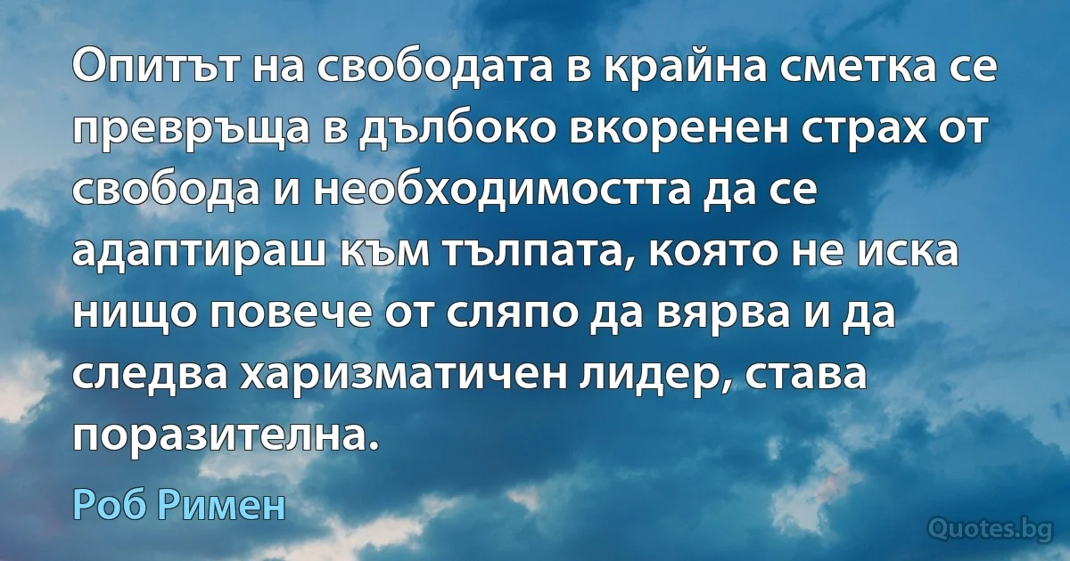 Опитът на свободата в крайна сметка се превръща в дълбоко вкоренен страх от свобода и необходимостта да се адаптираш към тълпата, която не иска нищо повече от сляпо да вярва и да следва харизматичен лидер, става поразителна. (Роб Римен)