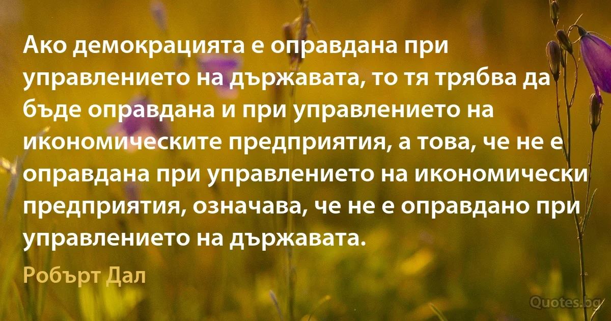 Ако демокрацията е оправдана при управлението на държавата, то тя трябва да бъде оправдана и при управлението на икономическите предприятия, а това, че не е оправдана при управлението на икономически предприятия, означава, че не е оправдано при управлението на държавата. (Робърт Дал)