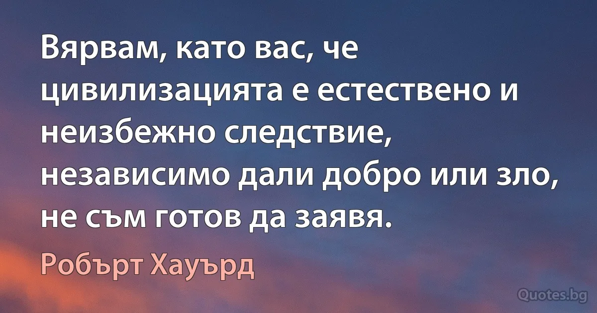 Вярвам, като вас, че цивилизацията е естествено и неизбежно следствие, независимо дали добро или зло, не съм готов да заявя. (Робърт Хауърд)