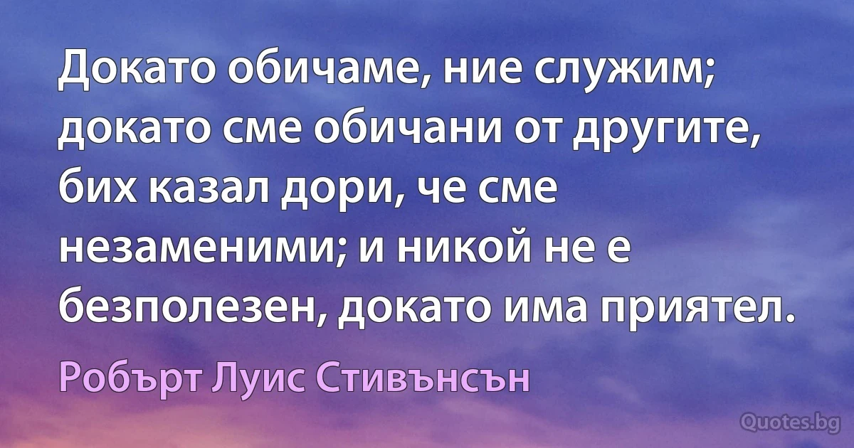 Докато обичаме, ние служим; докато сме обичани от другите, бих казал дори, че сме незаменими; и никой не е безполезен, докато има приятел. (Робърт Луис Стивънсън)