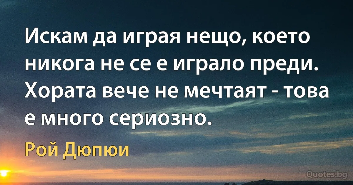 Искам да играя нещо, което никога не се е играло преди. Хората вече не мечтаят - това е много сериозно. (Рой Дюпюи)