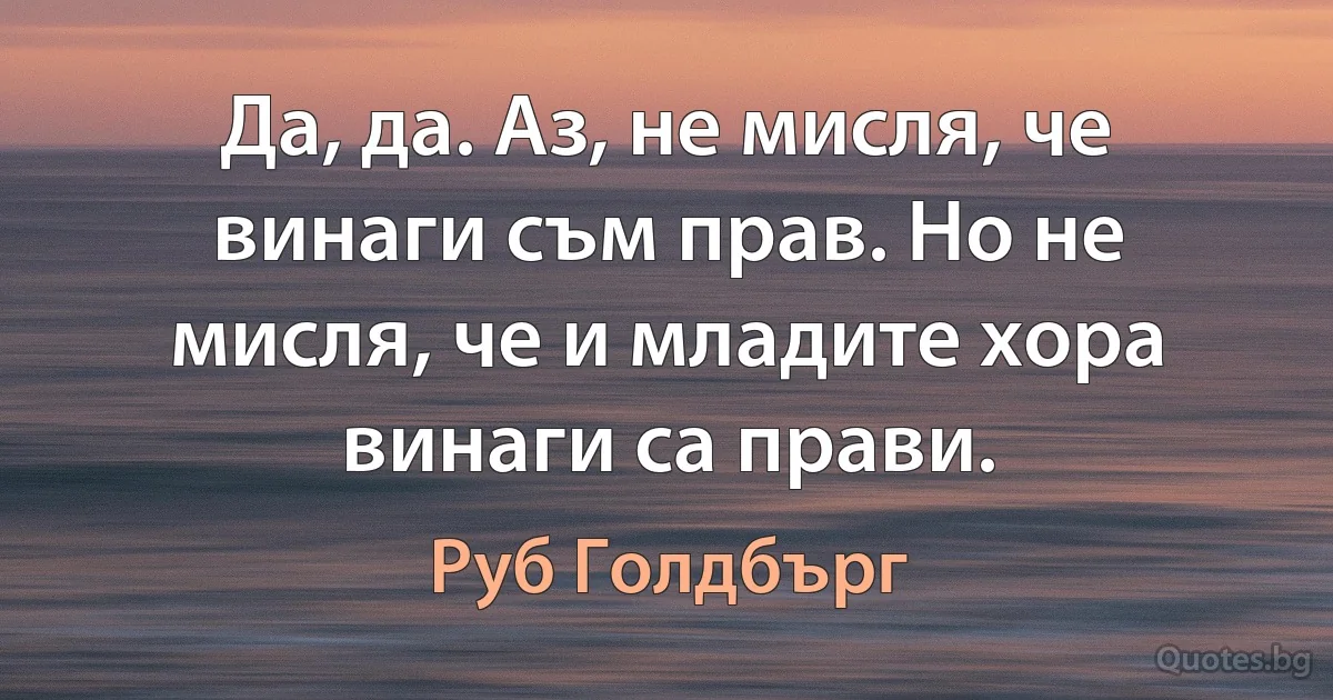 Да, да. Аз, не мисля, че винаги съм прав. Но не мисля, че и младите хора винаги са прави. (Руб Голдбърг)